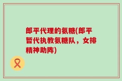 郎平代理的氨糖(郎平暂代执教氨糖队，女排精神助阵)