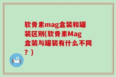 软骨素mag盒装和罐装区别(软骨素Mag盒装与罐装有什么不同？)