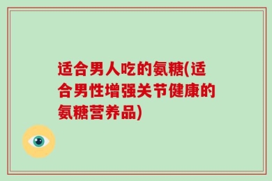 适合男人吃的氨糖(适合男性增强关节健康的氨糖营养品)