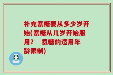 补充氨糖要从多少岁开始(氨糖从几岁开始服用？  氨糖的适用年龄限制)