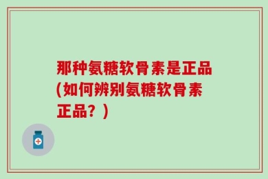 那种氨糖软骨素是正品(如何辨别氨糖软骨素正品？)