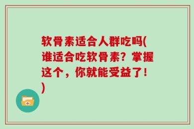 软骨素适合人群吃吗(谁适合吃软骨素？掌握这个，你就能受益了！)