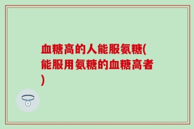 血糖高的人能服氨糖(能服用氨糖的血糖高者)