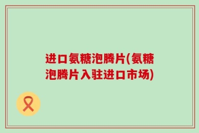 进口氨糖泡腾片(氨糖泡腾片入驻进口市场)