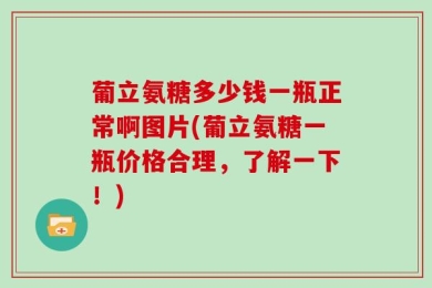 葡立氨糖多少钱一瓶正常啊图片(葡立氨糖一瓶价格合理，了解一下！)