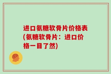 进口氨糖软骨片价格表(氨糖软骨片：进口价格一目了然)