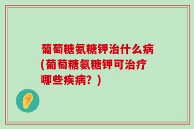 葡萄糖氨糖钾治什么病(葡萄糖氨糖钾可治疗哪些疾病？)