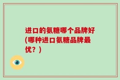 进口的氨糖哪个品牌好(哪种进口氨糖品牌最优？)