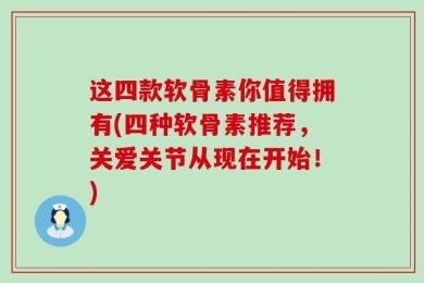 这四款软骨素你值得拥有(四种软骨素推荐，关爱关节从现在开始！)