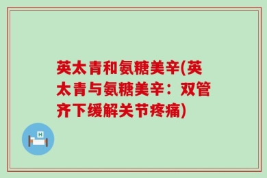 英太青和氨糖美辛(英太青与氨糖美辛：双管齐下缓解关节疼痛)
