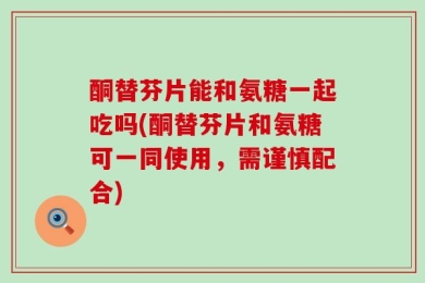 酮替芬片能和氨糖一起吃吗(酮替芬片和氨糖可一同使用，需谨慎配合)