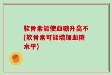 软骨素能使血糖升高不(软骨素可能增加血糖水平)