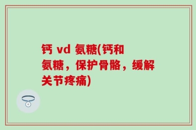 钙 vd 氨糖(钙和氨糖，保护骨骼，缓解关节疼痛)