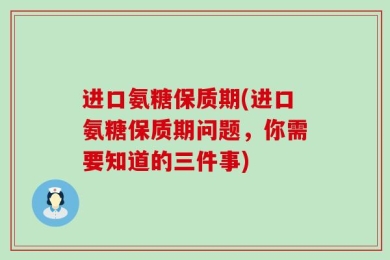 进口氨糖保质期(进口氨糖保质期问题，你需要知道的三件事)