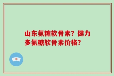 山东氨糖软骨素？健力多氨糖软骨素价格？