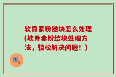 软骨素粉结块怎么处理(软骨素粉结块处理方法，轻松解决问题！)