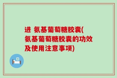 进 氨基葡萄糖胶囊(氨基葡萄糖胶囊的功效及使用注意事项)
