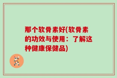 那个软骨素好(软骨素的功效与使用：了解这种健康保健品)