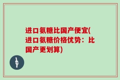 进口氨糖比国产便宜(进口氨糖价格优势：比国产更划算)