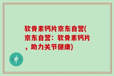 软骨素钙片京东自营(京东自营：软骨素钙片，助力关节健康)