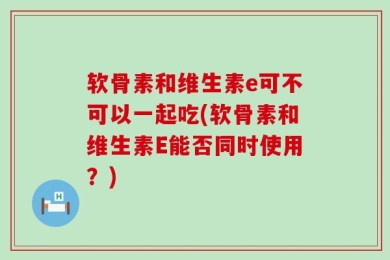软骨素和维生素e可不可以一起吃(软骨素和维生素E能否同时使用？)