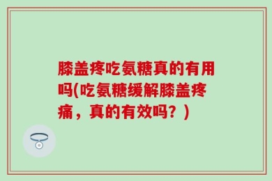 膝盖疼吃氨糖真的有用吗(吃氨糖缓解膝盖疼痛，真的有效吗？)