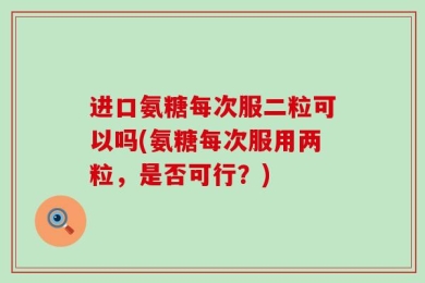 进口氨糖每次服二粒可以吗(氨糖每次服用两粒，是否可行？)