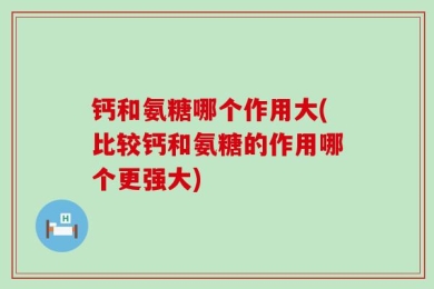 钙和氨糖哪个作用大(比较钙和氨糖的作用哪个更强大)