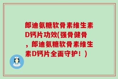 郎迪氨糖软骨素维生素D钙片功效(强骨健骨，郎迪氨糖软骨素维生素D钙片全面守护！)