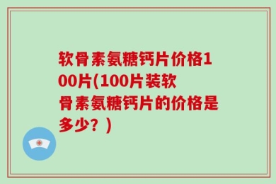 软骨素氨糖钙片价格100片(100片装软骨素氨糖钙片的价格是多少？)
