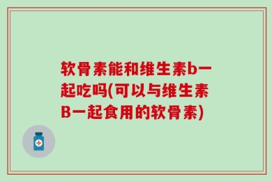 软骨素能和维生素b一起吃吗(可以与维生素B一起食用的软骨素)