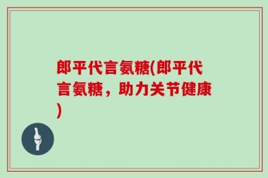 郎平代言氨糖(郎平代言氨糖，助力关节健康)