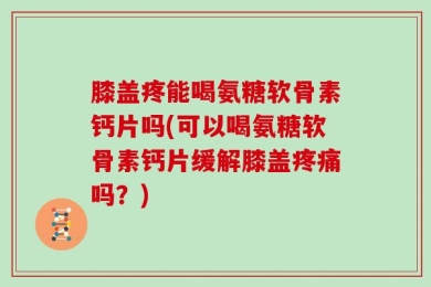 膝盖疼能喝氨糖软骨素钙片吗(可以喝氨糖软骨素钙片缓解膝盖疼痛吗？)