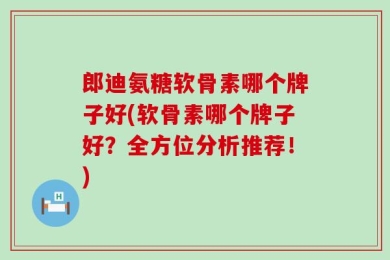 郎迪氨糖软骨素哪个牌子好(软骨素哪个牌子好？全方位分析推荐！)