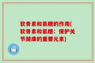 软骨素和氨糖的作用(软骨素和氨糖：保护关节健康的重要元素)