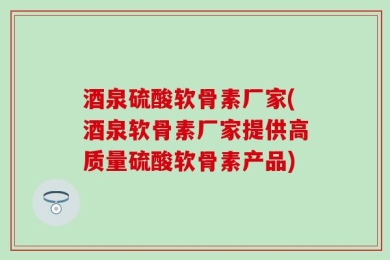 酒泉硫酸软骨素厂家(酒泉软骨素厂家提供高质量硫酸软骨素产品)