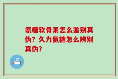 氨糖软骨素怎么鉴别真伪？久力氨糖怎么辨别真伪？