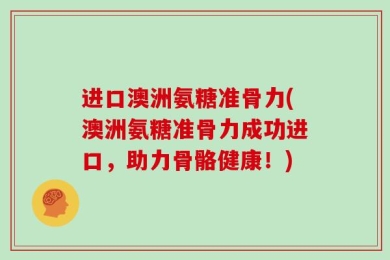 进口澳洲氨糖准骨力(澳洲氨糖准骨力成功进口，助力骨骼健康！)