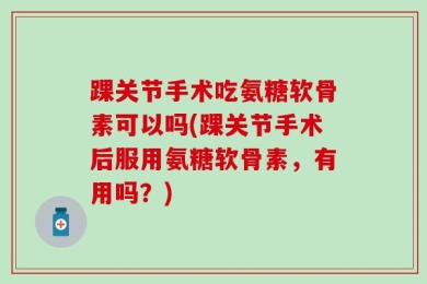 踝关节手术吃氨糖软骨素可以吗(踝关节手术后服用氨糖软骨素，有用吗？)