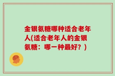 金银氨糖哪种适合老年人(适合老年人的金银氨糖：哪一种最好？)