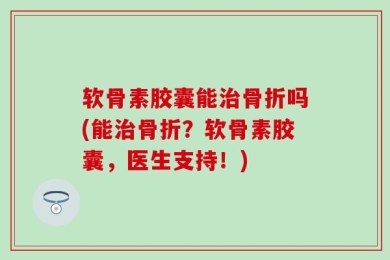 软骨素胶囊能治骨折吗(能治骨折？软骨素胶囊，医生支持！)