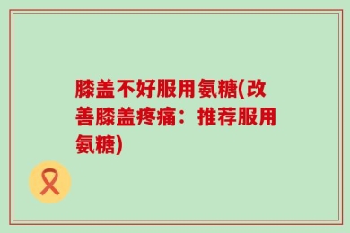 膝盖不好服用氨糖(改善膝盖疼痛：推荐服用氨糖)