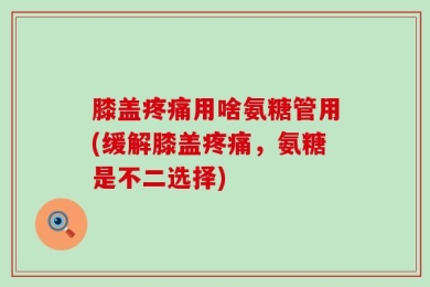 膝盖疼痛用啥氨糖管用(缓解膝盖疼痛，氨糖是不二选择)