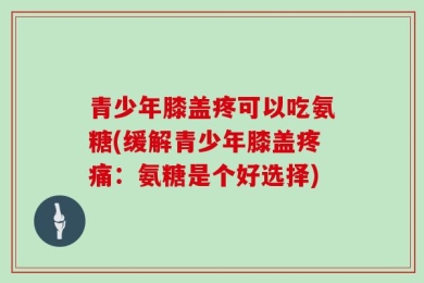 青少年膝盖疼可以吃氨糖(缓解青少年膝盖疼痛：氨糖是个好选择)