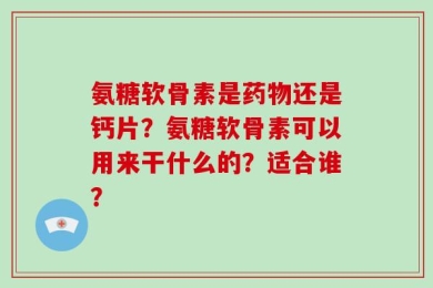 氨糖软骨素是药物还是钙片？氨糖软骨素可以用来干什么的？适合谁？