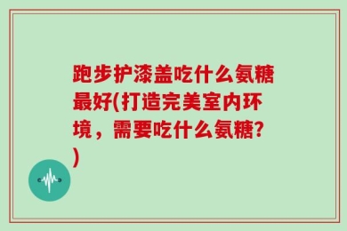 跑步护漆盖吃什么氨糖最好(打造完美室内环境，需要吃什么氨糖？)