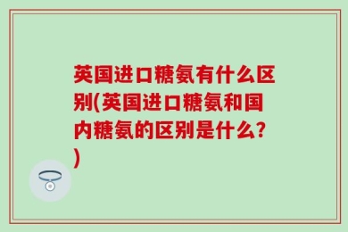 英国进口糖氨有什么区别(英国进口糖氨和国内糖氨的区别是什么？)