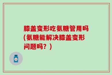 膝盖变形吃氨糖管用吗(氨糖能解决膝盖变形问题吗？)