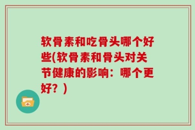 软骨素和吃骨头哪个好些(软骨素和骨头对关节健康的影响：哪个更好？)