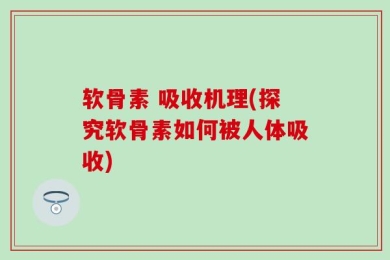 软骨素 吸收机理(探究软骨素如何被人体吸收)